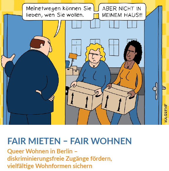 Ein Comic. Zwei Frauen stehen mit Umzugskisten in der Hand in der Tür. Der Vermieter hat ihnen die Tür aufgemacht, steht da und sagt "Meinetwegen können Sie lieben, wenn Sie wollen, aber nicht in meinem Haus". Eine der Frauen ist weiß und blond, die andere Frau ist schwarz mit dunklen Haaren. Unter dem Comic steht der Broschürentitel "Fair mieten, fair wohnen - Queer Wohnen in Berlin. Diskriminierungsfreie Zugänge fördern, vielfältige Wohnformen sichern".