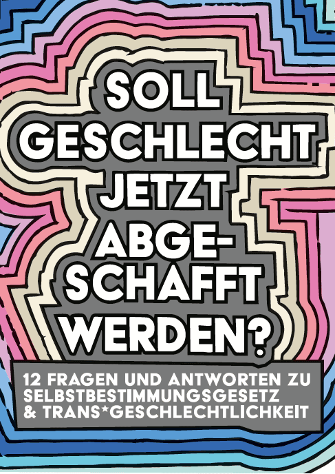 Das Titelbild der Broschüre. In der Mitte steht in großer Schrift: „Soll Geschlecht jetzt abgeschafft werden?“ Darunter steht kleiner: 12 Antworten auf Fragen zum Thema Selbstbestimmungsgesetz und Trans*geschlechtlichkeit." Die Schrift ist in einem grauen Kasten. Dieser Kasten hat bunte Umrandungen: Erst kommt ein gelber Rand, dann ein oranger, dann ein pinker, dann ein blauer. Dadurch entsteht ein Regenbogen um den Titel der Broschüre.