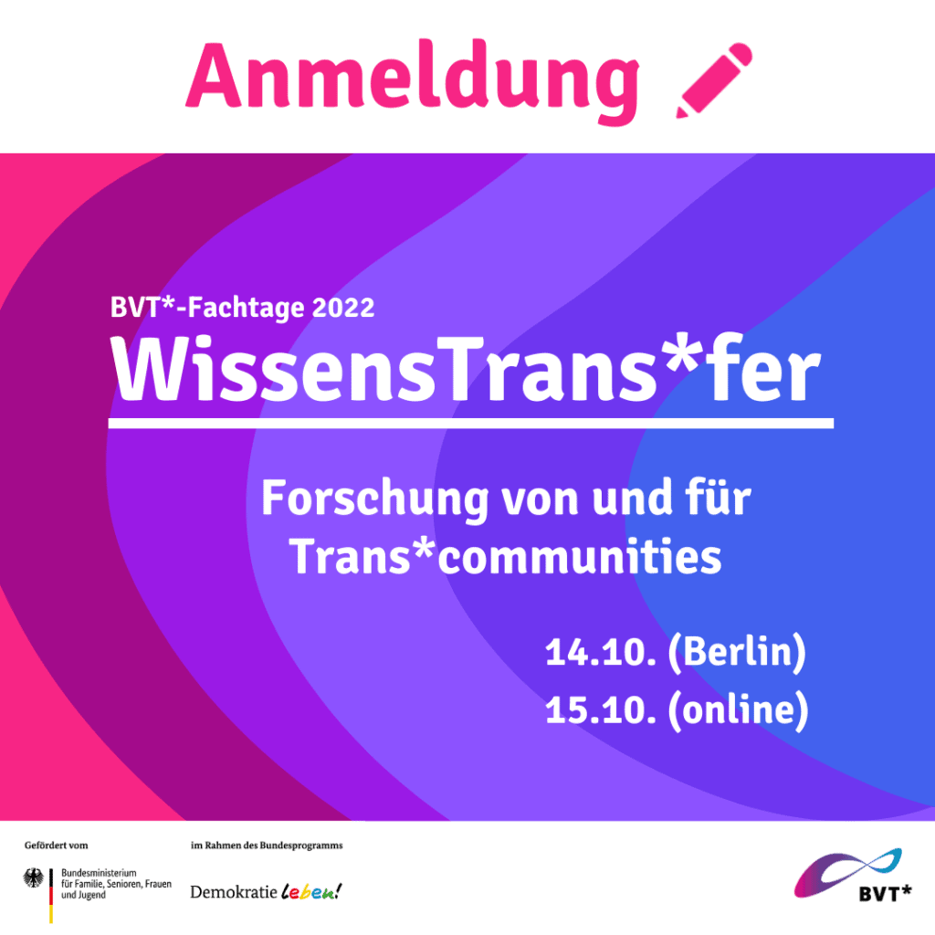 Die Anmeldung ist gestartet! Als Bundesverband Trans* laden wir zu den ersten BVT*-Fachtagen am 14. und 15.10.2022 ein. Die Fachtage bieten eine Plattform für Wissenschaftler*innen, Multiplikator*innen und interessierte Einzelpersonen, um sich zu vernetzen und um über aktuelle Forschungsprojekte zu Trans*themen zu diskutieren.
Hiermit wirst du zur Anmeldeseite des Events weitergeleitet