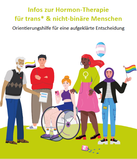 Titelblatt der Broschüre. Oben steht der Titel: „Infos zur Hormon-Therapie für trans* und nicht-binäre Menschen“ grüne Schrift auf weißem Hintergrund. Darunter steht der Untertitel „Orientierung für eine aufgeklärte Entscheidung“, schwarze Schrift auf weißem Hintergrund. Unter den Schriften ist ein Bild zu sehen: Es sind 5 gezeichnete Personen darauf zu sehen. Vier Leute stehen, eine Person sitzt im Rollstuhl. Alle Personen lächeln. Eine Person hält eine Broschüre, eine andere sieht auf ihr Handy. Es sind verschiedene Flaggen zu sehen, die die Personen hochhalten oder auf ihrer Kleidung haben. Die Flaggen sind die Regenbogen-, die Inter-, die Trans- und die Nicht-binär-Flagge. Auf dem Boden liegt eine Packung mit Östrogen-Tabletten. Die Personen sehen unterschiedlich aus. Sie haben verschiedene Alter und Hautfarben und Körperhaltungen. Sie tragen lange oder kurze Hosen. Eine Person trägt einen Rock, eine ein Kopftuch. Sie tragen Pullover, T-Shirt, Jacken oder ein bauchfreies Top.