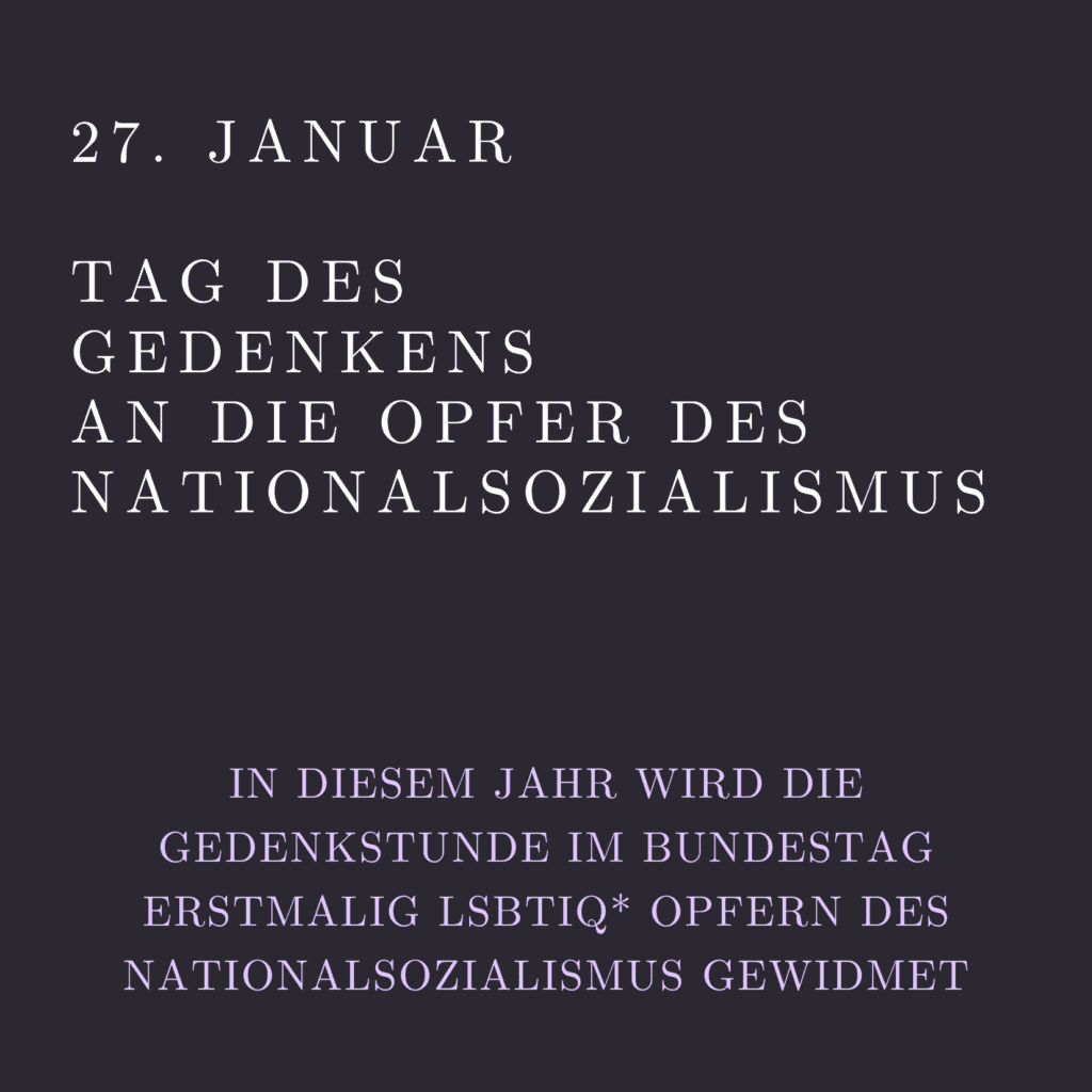 Grafik. Weiße Schrift auf grauem Hintergrund. Da steht oben links groß: „27. Januar“. Darunter steht „Tag des Gedenkens an die Opfer des Nationalsozialismus“. Kleiner steht weiter unten in hellem Lila: „In diesem Jahr wird die Gedenkstunde im Bundestag erstmalig LSBTIQ* Opfern des Nationalsozialismus gewidmet“