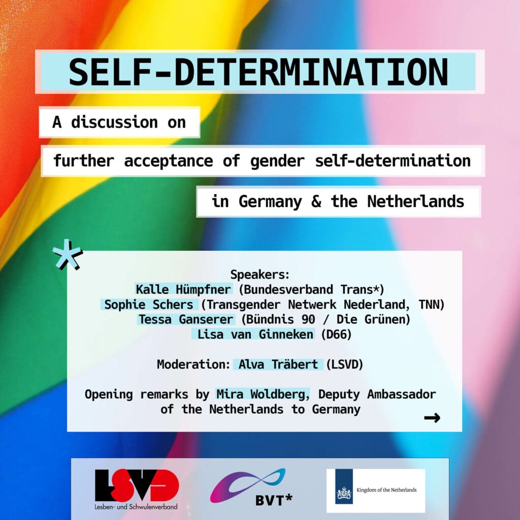 Grafik. Im Hintergrund ist eine Regenbogenflagge und eine Transflagge zu sehen. Darauf steht (in englisch): Self-determination. A discussion on further acceptance of gender self-determination in Germany and the Netherlands. 
Speakers: Kalle Hümpfner (Bundesverband Trans*), Sophie Schwers (Transgender Netwerk Nederland, TNN), Tessa Ganserer (BÜNDNIS 90/DIE GRÜNEN), Lisa van Ginneken (D66). 
Moderation: Alva Träbert (LSVD)
Opening remarks by Mira Woldberg, Deputy Ambassador of the Netherlands to Germany