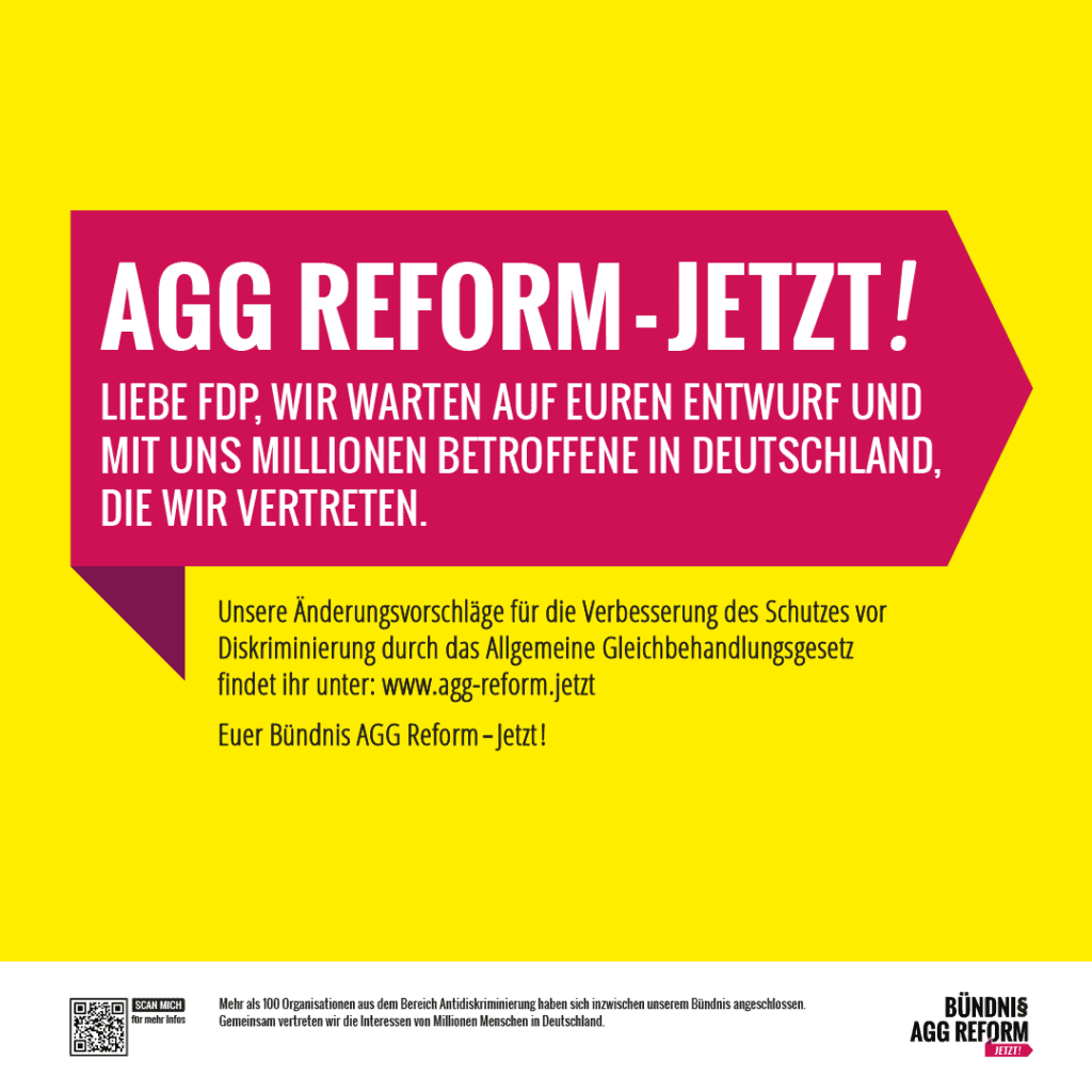 Grafik. Da steht: AGG-Reform jetzt! Liebe FDP, wir warten auf euren Entwurf und mit uns Millionen Betroffene in Deutschland, die wir vertreten. Unsere Änderungsvorschläge für die Verbesserung des Schutzes vor Diskriminierung durch das Allgemeine Gleichbehandlungsgesetz findet ihr unter: www.agg-reform.jetzt 
Euer Bündnis AGG Reform jetzt. 