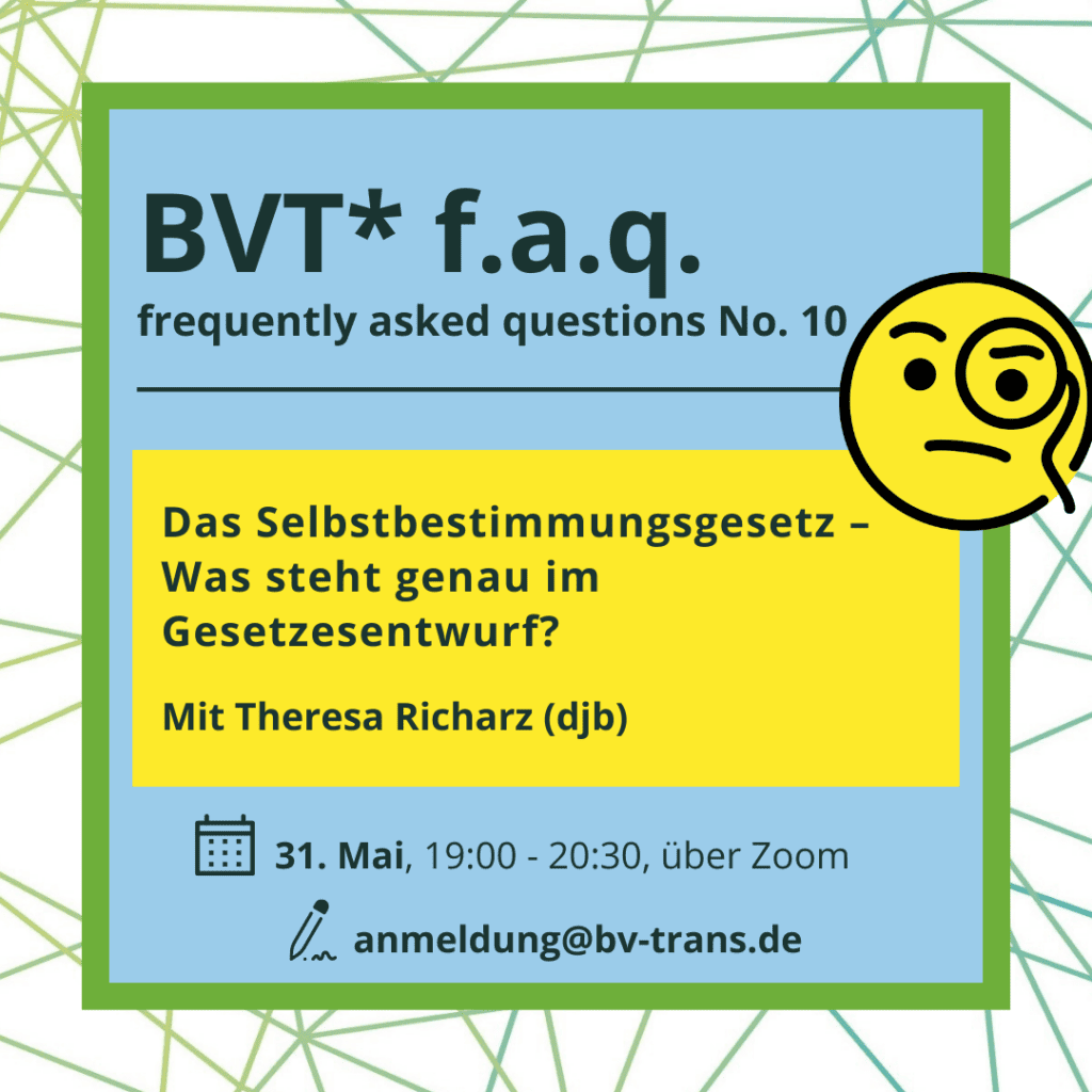 BVT* frequently asked questions (No. 10) – Das Selbstbestimmungsgesetz - Was steht genau im Gesetzesentwurf? Mit Theresa Richarz vom djb am 31. Mai 2023, 19 bis 20:30 Uhr über Zoom