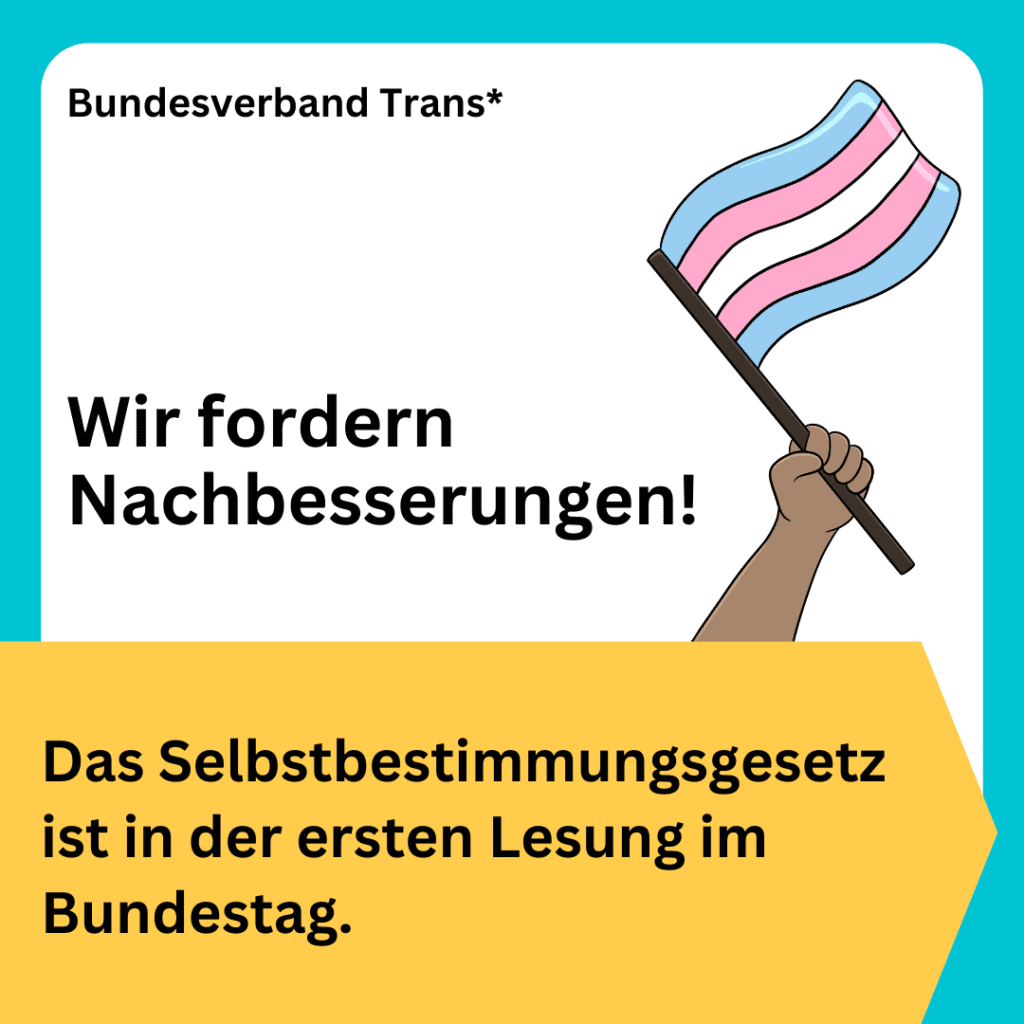 BVT Grafik. Groß in der Mitte steht: „Wir fordern Nachbesserungen!“. Schwarze Schrift auf weißem Hintergrund. Weiter unten steht „Das Selbstbestimmungsgesetz ist in der ersten Lesung im Bundestag.“ Schwarze Schrift auf gelbem Hintergrund. Oben links in der Ecke steht „Bundesverband Trans“. Rechts ist ein gezeichneter Arm zu sehen, der eine Trans*flagge in den Farben blau, rosa und weiß nach oben hält. 