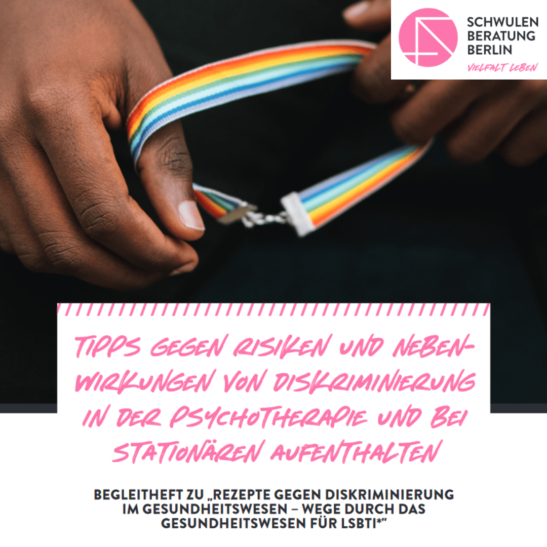 Titelblatt der Broschüre. Unten steht in der Mitte: „Tipps gegen Risiken und Nebenwirkungen von Diskriminierung in der Psychotherapie und bei stationären Aufenthalten.“ Rosa Schrift auf weißem Hintergrund. Darüber ist ein Foto zu sehen. Es zeigt zwei Hände, die Stoffarmband halten, das regenbogen-farbig ist. Es soll LSBTIQ* symbolisieren. Es sieht so aus, als hätte eine Person ihre Hände in den Schoß gelegt und das Armband in der Hand. Man sieht aber nur die Hände, das Armband und im Hintergrund ein kleines Stück der schwarzen Hose, die die Person trägt.