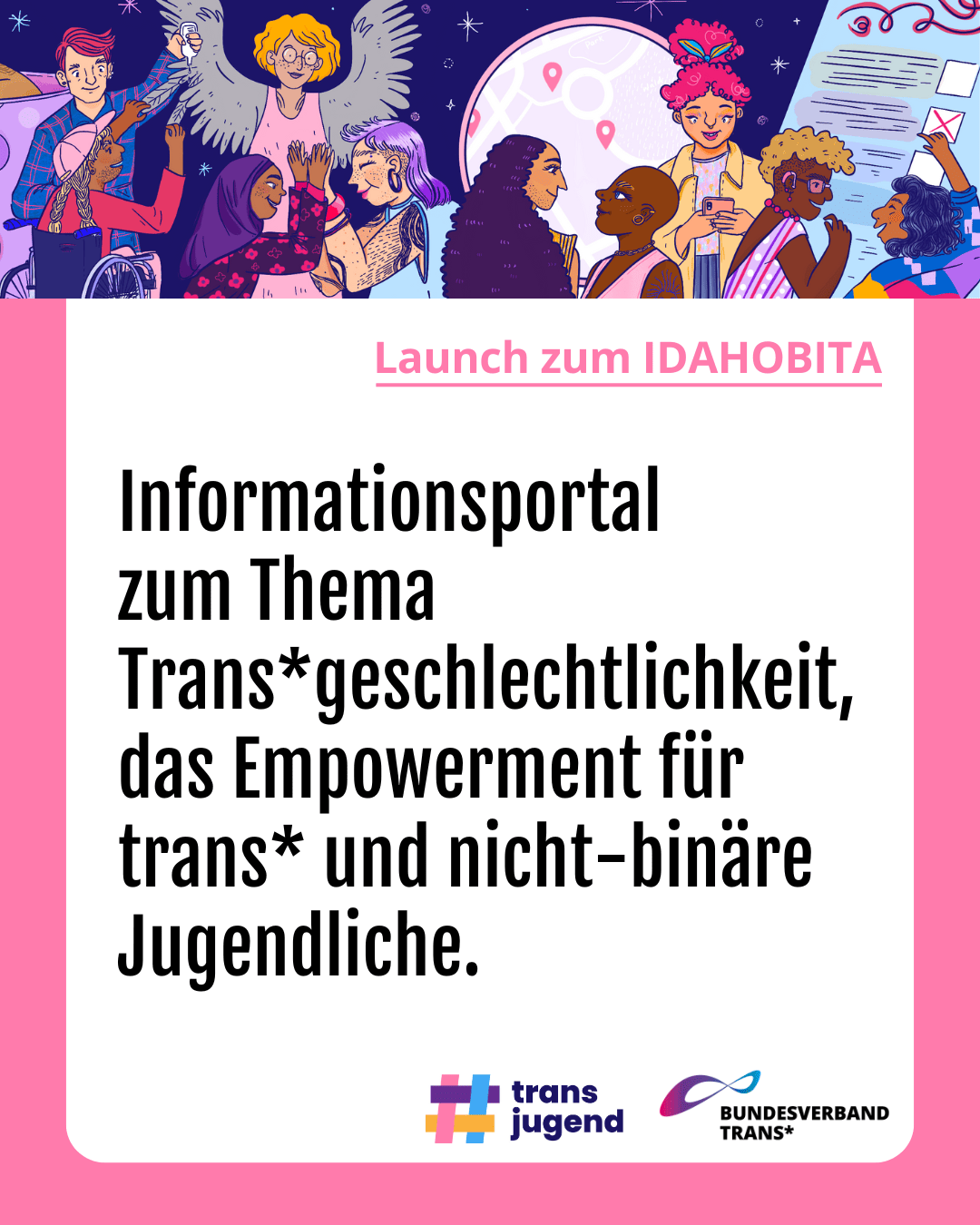 Grafik. Da steht: "Launch zum IDAHOBITA: Informationsportal zum Thema Trans*geschlechtlichkeit das Empowerment für trans* und nicht-binäre Jugendliche " Zeichnung einer Gruppe fröhlicher Menschen. Logo vom Bundesverband Trans und Logo vom Trans Jungend. Um das Bild herum ist ein rosafarbener Rahmen.