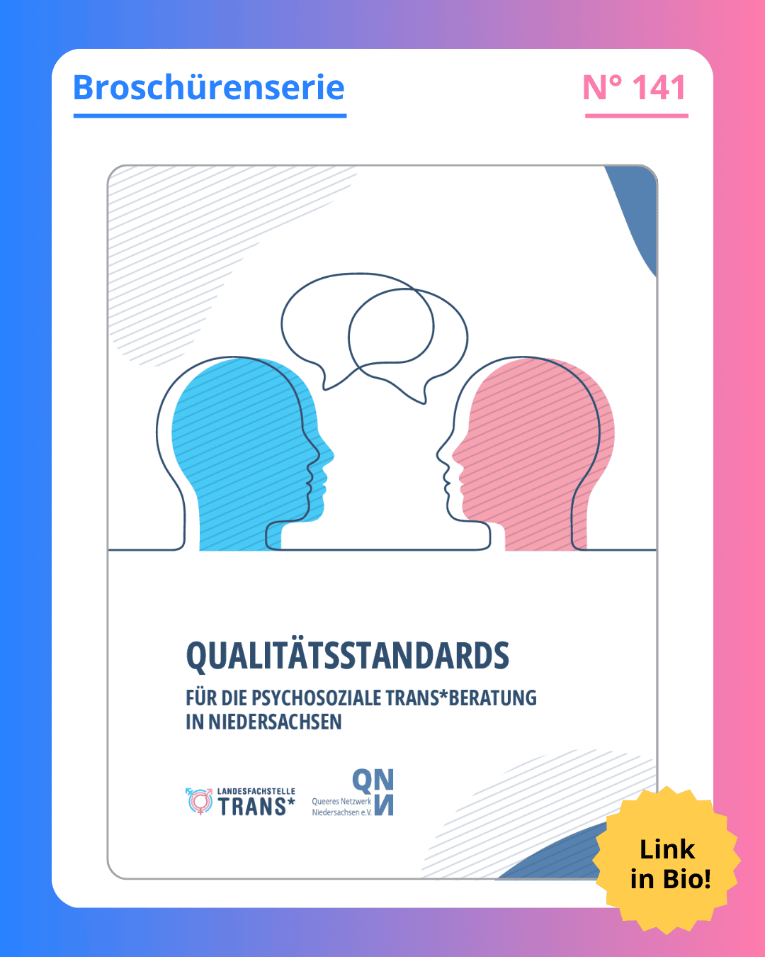 Grafik. Da steht: "Broschürenserie. Nummer 141. Qualitätsstandards für die psychosoziale Trans*beratung in Niedersachsen. Link in Bio!" Titelseite der Broschüre. Zwei Silhouetten von Köpfen, die miteinander zu sprechen scheinen. Einer in Rosa und der andere in Blau. Logo von Landesfachstelle Trans* und Logo von des Queeren Netzwerk Niedersachsen. Um das gesamte Bild herum ist ein blau und rosafarbener Rahmen.