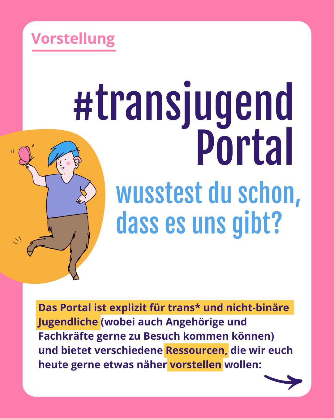 Grafik. Da steht: „Vorstellung #transjugend Portal wusstest du schon dass es uns gibt? Das Portal ist explizit für trans* und nicht-binäre Jugendliche (wobei auch Angehörige und Fachkräfte gerne zu Besuch kommen können) und bietet verschiedene Ressourcen, die wir euch heute gerne etwas näher vorstellen wollen.“

Es findet sich eines der ilustrierten Fabelwesen ein Faun mit blauen Haaren, violetten T-Shirt und einem pinken Schmetterling auf der Hand und orangenem Hintergrund. Die Kachel hat einen rosa Rahmen. 