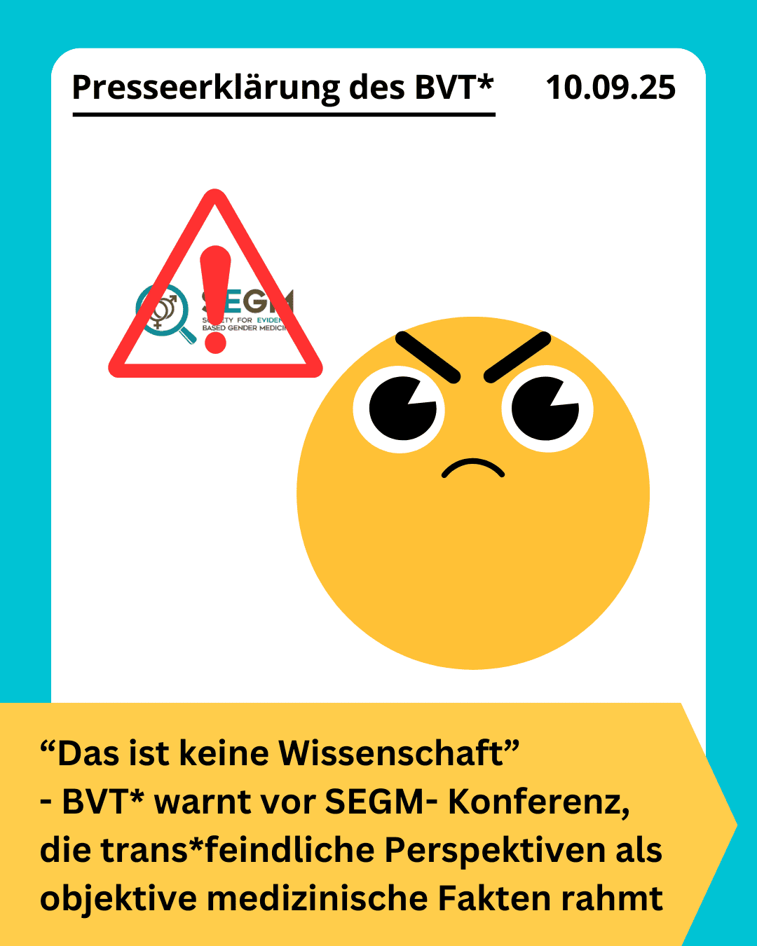 Grafik. Da steht: "Presseerklärung des BVT* - 10.09.25 Das ist keine Wissenschaft - BVT* warnt vor SEGM- Konferenz, die trans*feindliche Perspektiven als objektive medizinische Fakten rahmt" Zeichnung eines wütenden Gesichts neben einem Gefahrensymbol über dem Logo der Konferenz. Um das Bild herum ist ein türkisfarbener Rahmen.