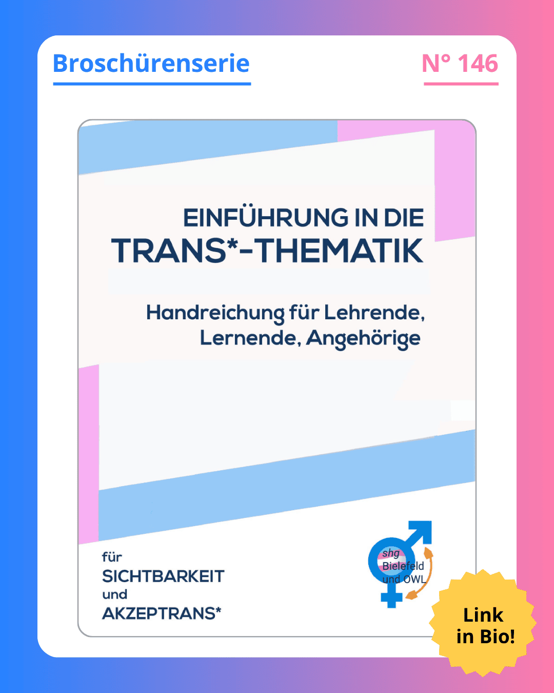 Grafik. In der Mitte der Grafik ist das Deckblatt der Broschüre zu sehen, die in diesem Social Media Beitrag vorgestellt wird. Auf dem Deckblatt der Broschüre steht groß geschrieben "Einführung in die Trans*-Thematik. Handreichung für Lehrende, Lernende, Angehörige“. Dunkelblaue Schrift auf weißem Hintergrund. Dieser Text ist in einem Rahmen in den Farben blau, rosa und weiß. Das sind die Farben der Transflagge. Oben am Deckblatt-Rand steht der Name des herausgebenden Vereins „shg Bielefeld und OWL – Selbsthilfegruppe transidenter Menschen“. Schwarzer Text auf weißem Hintergrund. Am unteren Rand des Deckblatts steht das Motto der shg: „für Sichtbarkeit und Akzeptrans“. Schwarzer Text auf weißem Hintergrund. Das ist ein Wortspiel aus den Worten Akzeptanz und trans. Unten rechts auf dem Deckblatt ist das Logo der shg Bielefeld und OWL zu sehen. Um das Deckblatt herum ist ein weißer Rand und darum ein Rand in Blau-, Lila- und Rosatönen. Auf dem weißen Rand, der um das Deckblatt herum ist, steht: Broschürenserie Nummer 146.