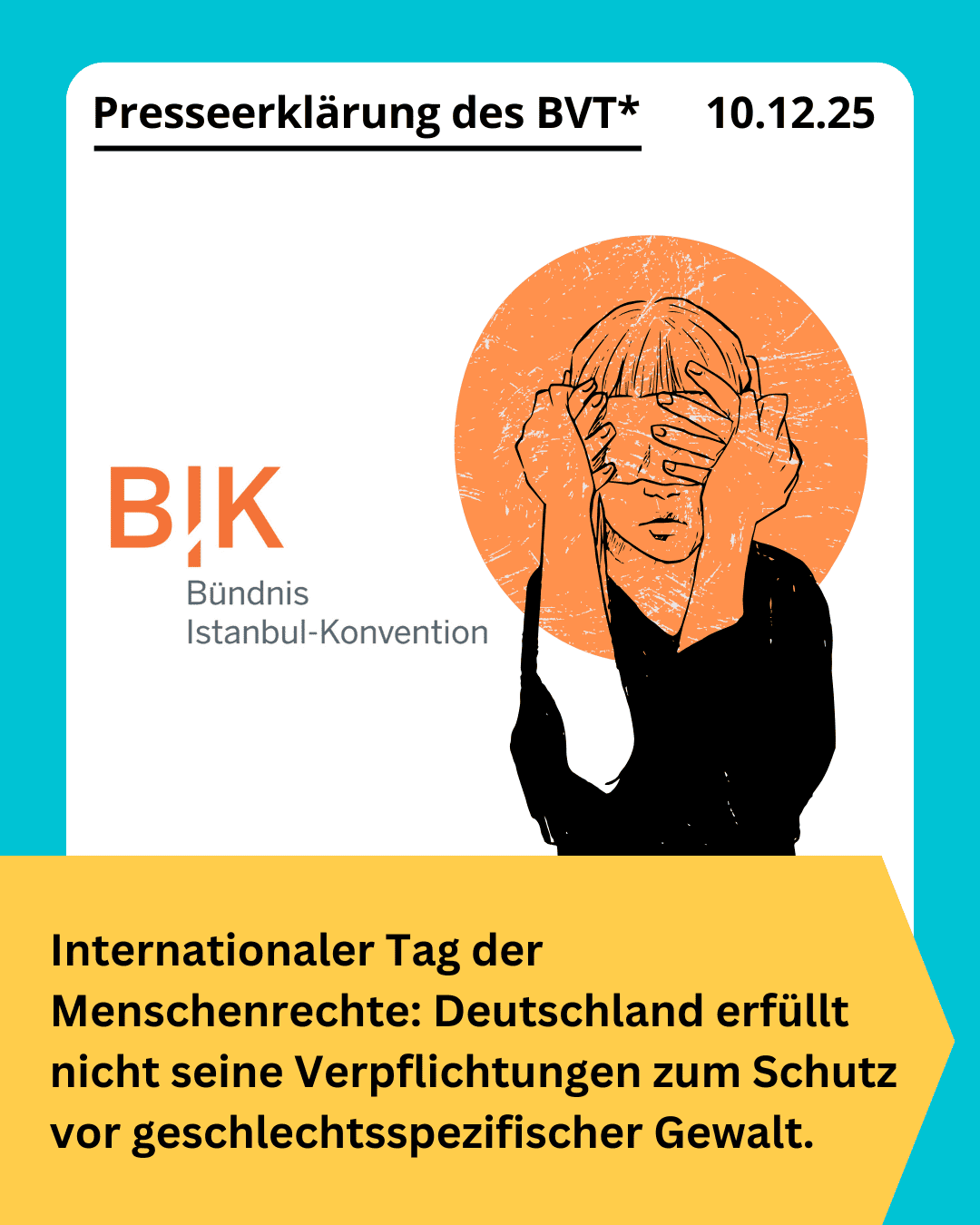 Grafik. Da steht: "Internationaler Tag der Menschenrechte: Deutschland erfüllt nicht seine Verpflichtungen zum Schutz vor geschlechtsspezifischer Gewalt." Schwarzer Text auf gelbem Hintergrund. Über dem gelben Textfeld ist eine Zeichnung zu sehen. Einer Person, deren Augen von fremden Händen verdeckt werden. Daneben befindet sich das Logo des Bündnisses Istanbul-Konvention. Am oberen Rand der Kachel steht "Presseerklärung des BVT 10. Dezember 2025". Schwarzer Text auf weißem Hintergrund. Die Kachel hat einen türkisfarbenen Rahmen.