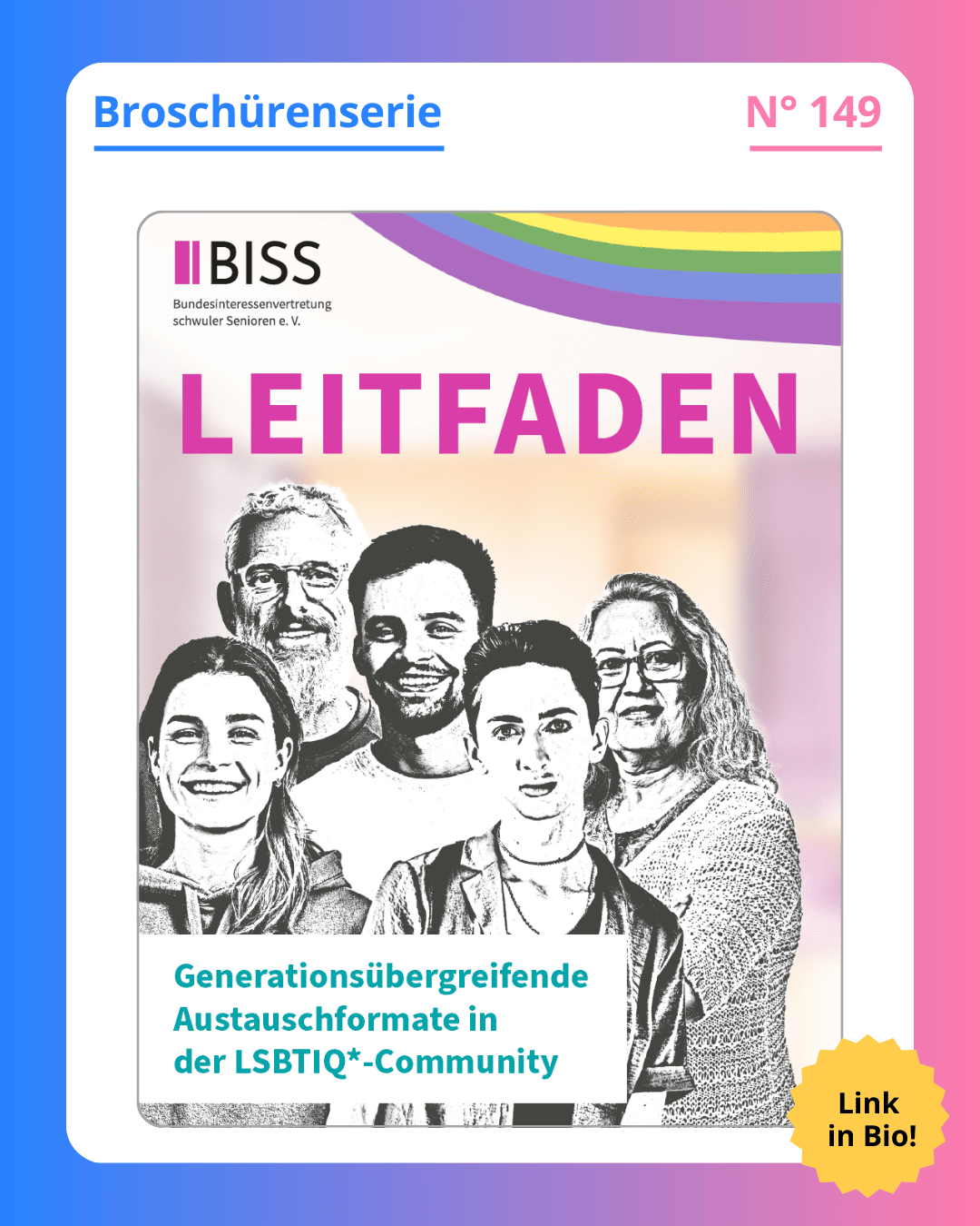 Grafik. In der Mitte der Grafik ist das Deckblatt der Broschüre zu sehen, die in diesem Social Media Beitrag vorgestellt wird. Auf dem Deckblatt der Broschüre steht groß geschrieben "Leifaden“, lila Schrift auf grauem Hintergrund. Im unteren viertel des Deckblatts steht „Generationsübergreifende Austauschformate in der LSBTIQ*-Community“, grüne Schrift auf grauem Hintergrund. Oben rechts auf dem Deckblatt ist ein Regenbogen zu sehen. In der Mitte des Deckblatts zwischen den beiden Textblöcken ist eine Grafik zu sehen. Zu sehen sind fünf gezeichnete Personen. Vorne im Bild sind zwei junge Menschen, hinten im Bild ein alter Mensch und dazwischen zwei Personen mittleren Alters. Sie lächeln und schauen die lesende Person direkt an. Die Zeichnung ist in schwarz und weiß. Auf der Social Media Kachel dieses Posts ist in der Mitte das eben beschriebene Deckblatt zu sehen. Um das Deckblatt herum ist ein weißer Rand und darum ein Rand in Blau-, Lila- und Rosatönen. Auf dem weißen Rand, der um das Deckblatt herum ist, steht: Broschürenserie Nummer 149.