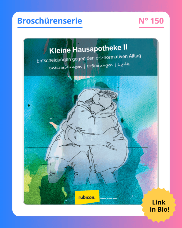 Grafik. In der Mitte der Grafik ist das Deckblatt der Broschüre zu sehen, die in diesem Social Media Beitrag vorgestellt wird. Auf dem Deckblatt der Broschüre steht oben groß geschrieben "Kleine Hausapotheke II - Entscheidungen gegen den cis-normativen Alltag. Entscheidungen, Erfahrungen, Lyrik". Weiße Schrift auf petrolfarbenem Hintergrund. Darunter ist eine Grafik zu sehen. Sie zeigt zwei Personen, die nebeneinander auf einer Bank sitzen und sich umarmen. Die Zeichnung zeigt nur die Outline der Menschen, dh sie sind in schwarzen Linien gezeichnet und alle Kleidung und ihre Haare sind in dem selben grau. Durch das grau scheint die Hintergrundfarbe des Deckblattes durch. Das ist auch petrol hat an den Ecken und Rändern aber auch güne, blaue und rosafarbene Stellen. Die Farben sehen aus wie mit Wasserfarbe aufgetragen. Sie laufen ineinander und übereinander und bilden dadurch viele verschiedene Farben. Am unteren Rand des Deckblattes ist das Logo des Robicon zu sehen: Ein kleines gelbes Rechteck mit dem Namen "rubicon" in schwarter Schrift. Um das Deckblatt der Broschüre herum ist ein weißer Rand und darum ein Rand in Blau-, Lila- und Rosatönen. Auf dem weißen Rand, der um das Deckblatt herum ist, steht: Broschürenserie Nummer 150.