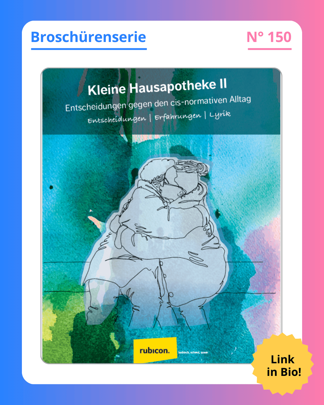 Grafik. In der Mitte der Grafik ist das Deckblatt der Broschüre zu sehen, die in diesem Social Media Beitrag vorgestellt wird. Auf dem Deckblatt der Broschüre steht oben groß geschrieben "Kleine Hausapotheke II - Entscheidungen gegen den cis-normativen Alltag. Entscheidungen, Erfahrungen, Lyrik". Weiße Schrift auf petrolfarbenem Hintergrund. Darunter ist eine Grafik zu sehen. Sie zeigt zwei Personen, die nebeneinander auf einer Bank sitzen und sich umarmen. Die Zeichnung zeigt nur die Outline der Menschen, dh sie sind in schwarzen Linien gezeichnet und alle Kleidung und ihre Haare sind in dem selben grau. Durch das grau scheint die Hintergrundfarbe des Deckblattes durch. Das ist auch petrol hat an den Ecken und Rändern aber auch güne, blaue und rosafarbene Stellen. Die Farben sehen aus wie mit Wasserfarbe aufgetragen. Sie laufen ineinander und übereinander und bilden dadurch viele verschiedene Farben. Am unteren Rand des Deckblattes ist das Logo des Robicon zu sehen: Ein kleines gelbes Rechteck mit dem Namen "rubicon" in schwarter Schrift. Um das Deckblatt der Broschüre herum ist ein weißer Rand und darum ein Rand in Blau-, Lila- und Rosatönen. Auf dem weißen Rand, der um das Deckblatt herum ist, steht: Broschürenserie Nummer 150.