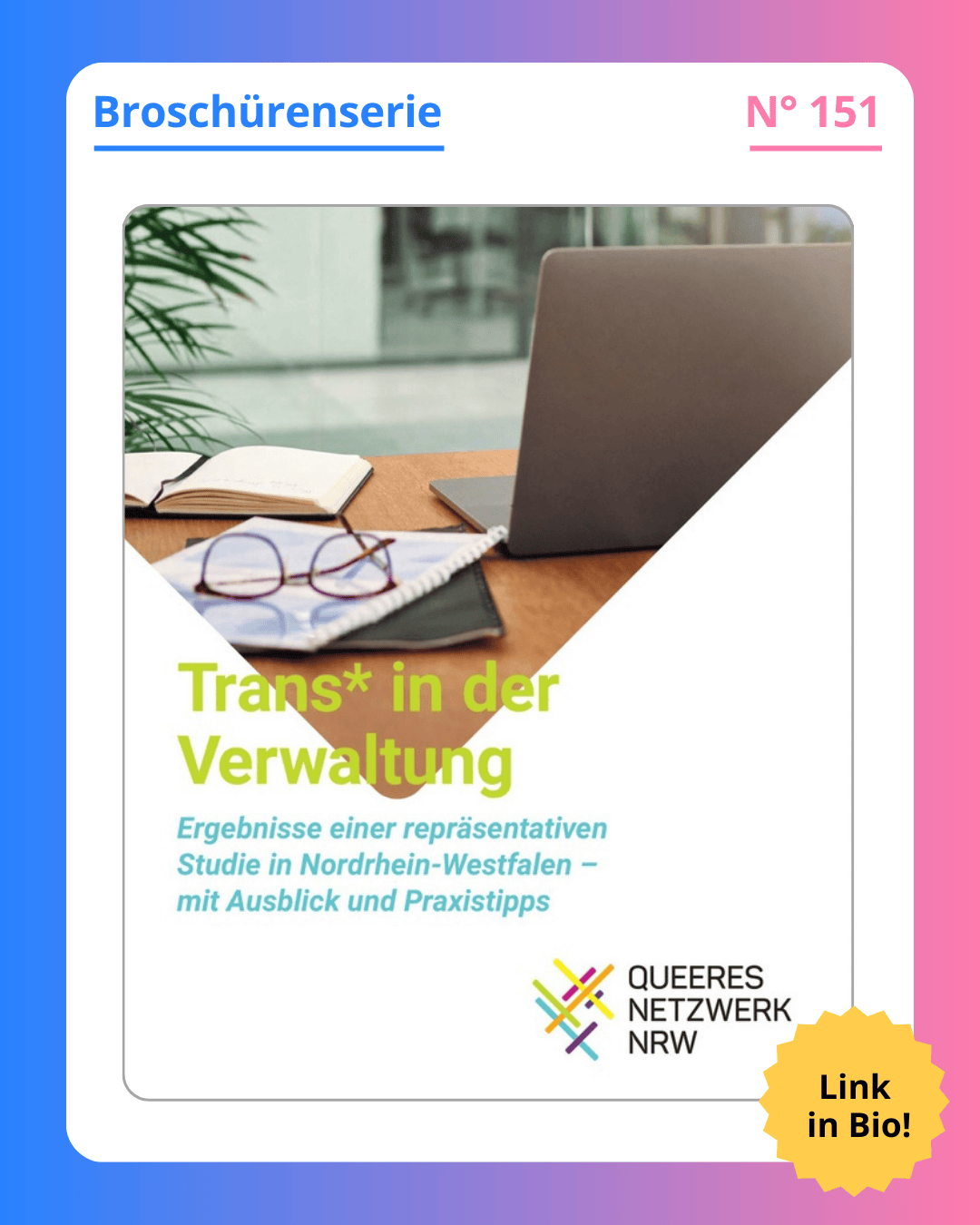 Grafik. In der Mitte der Grafik ist das Deckblatt der Broschüre zu sehen, die in diesem Social Media Beitrag vorgestellt wird. Auf dem Deckblatt der Broschüre steht in der Mitte groß geschrieben "Trans in der Verwaltung", darunter steht kleiner "Ergebnisse einer repräsentativen Studie in Nordrhein-Westfalen - mit Ausblick und Praxistipps". Unten rechts in der Ecke des Deckblatts ist das Logo des Queeren Netzwerks NRW zu sehen. Die obere Hälfte des Deckblatts zeigt ein Foto, auf dem ein Schreibtisch zu sehen ist. Auf dem Schreibtisch steht ein Laptop, daneben liegen ein Notizbuch, dünne Aktenordner und eine Brille. Die untere Hälfte des Deckblatts ist weiß. Der Titel der Broschüre steht halb auf dem Foto, halb auf dem weißen Hintergrund. Um das Deckblatt der Broschüre herum ist ein weißer Rand und darum ein Rand in Blau-, Lila- und Rosatönen. Auf dem weißen Rand, der um das Deckblatt herum ist, steht: Broschürenserie Nummer 151.