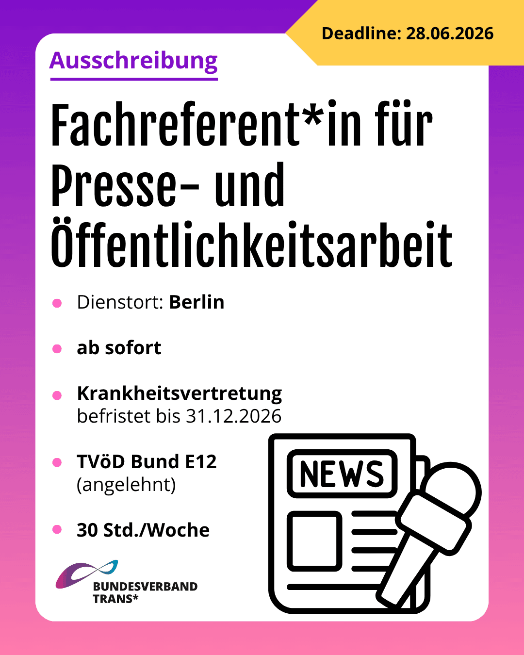 Grafik. Da steht: "Ausschreibung. Deadline 28.06.2026. Fachreferent*in für Presse- und Öffentlichkeitsarbeit. Dienstort: Berlin. Ab sofort. Krankheitsvertretung befristet bis 31.12.2026. TVöD Bund E12 (angelehnt). 30 Std./Woche." Unten links befindet sich das Logo vom Bundesverband Trans*. Unten rechts ist ein Symbol einer Zeitung und eines Mikrofons. Um das gesamte Bild herum ist ein lila und rosafarbener Rahmen.