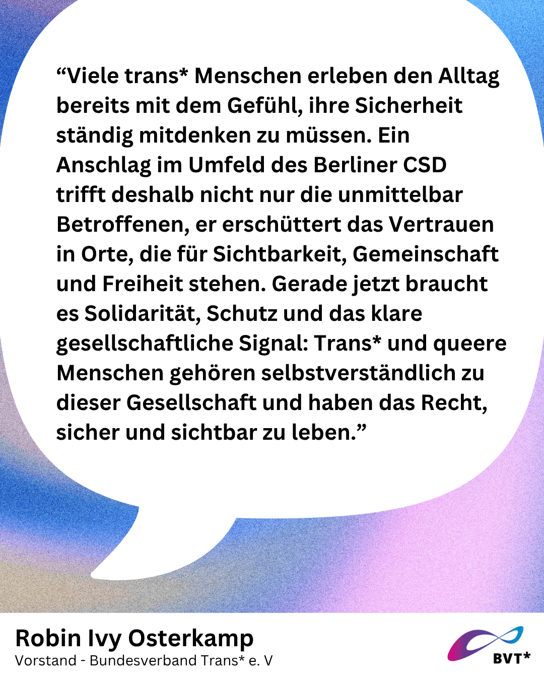Grafik. Da steht “Viele trans* Menschen erleben den Alltag bereits mit dem Gefühl, ihre Sicherheit ständig mitdenken zu müssen. Ein Anschlag im Umfeld des Berliner CSD trifft deshalb nicht nur die unmittelbar Betroffenen, er erschüttert das Vertrauen in Orte, die für Sichtbarkeit, Gemeinschaft und Freiheit stehen. Gerade jetzt braucht es Solidarität, Schutz und das klare gesellschaftliche Signal: Trans* und queere Menschen gehören selbstverständlich zu dieser Gesellschaft und haben das Recht, sicher und sichtbar zu leben.” Schwarzer Text auf weißem Hintergrund. Der Text steht in einer großen weißen Sprechblase. Darunter steht klein, wer das gesagt hat: Robin Ivy Osterkamp, Vorstand von Bundesverband Trans. Unten rechts in der Ecke der Grafik ist klein das Logo von Bundesverband Trans*.