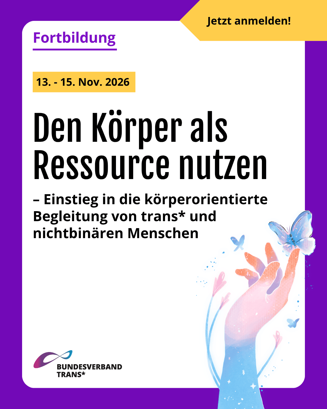 Grafik. Da steht: "Fortbildung. Den Körper als Ressource nutzen – Einstieg in die körperorientierte Begleitung von trans* und nichtbinären Menschen. 13. bis 15. November 2026. Zeichnung einer Hand mit einem Schmetterling. Die Zeichnung hat die Farben der Transflagge: Rosa, Hellblau und Weiß. Logo von Bundesverband Trans. Um das gesamte Bild herum gibt es ist ein lilafarbener Rahmen.