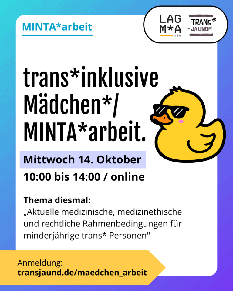 Grafik. Da steht: "MINTA*arbeit. trans*inklusive Mädchen*/MINTA*arbeit. Mittwoch 14. Oktober, 10 bis 14Uhr online. Thema diesmal: „Aktuelle medizinische, medizinethische und rechtliche Rahmenbedingungen für minderjährige trans* Personen" mit Mari Günther von Bundesverband Trans. Anmeldung unter: www.transjaund.de/maedchen_arbeit. Logos von LAGMA NRW und Trans Ja Und. Zeichnung eines Entleins mit Sonnenbrille. Um das Bild herum ist ein blau und lilafarbener Rahmen.