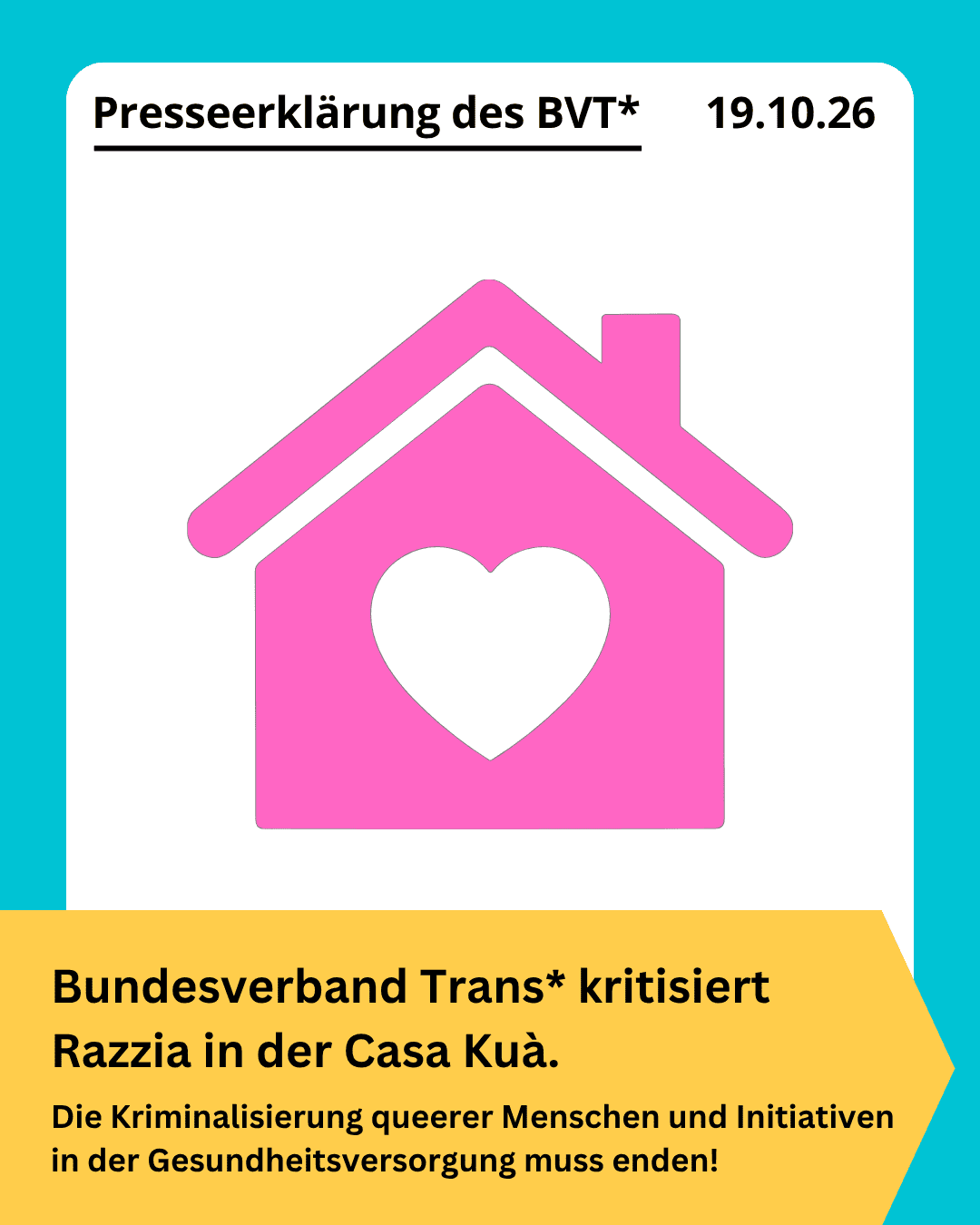 Grafik. Da steht: "Presseerklärung des BVT - 19. Oktober 2026. Bundesverband Trans* kritisiert Razzia in der Casa Kuà / Die Kriminalisierung queerer Menschen und Initiativen in der Gesundheitsversorgung muss enden!" Zeichnung eines Hauses mit einem Herz in der Mitte. Die Kachel hat einen türkisfarbenen Rahmen.